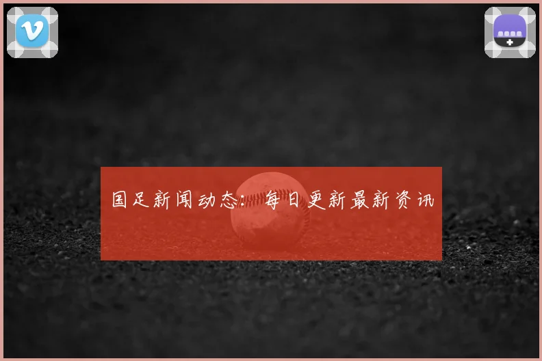 国足新闻动态：每日更新最新资讯