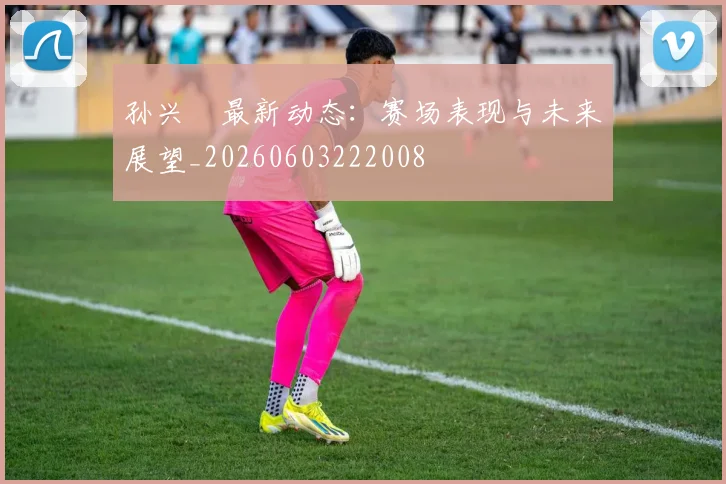 孙兴慜最新动态：赛场表现与未来展望_20260603222008