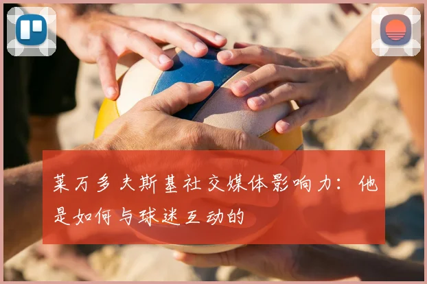莱万多夫斯基社交媒体影响力：他是如何与球迷互动的