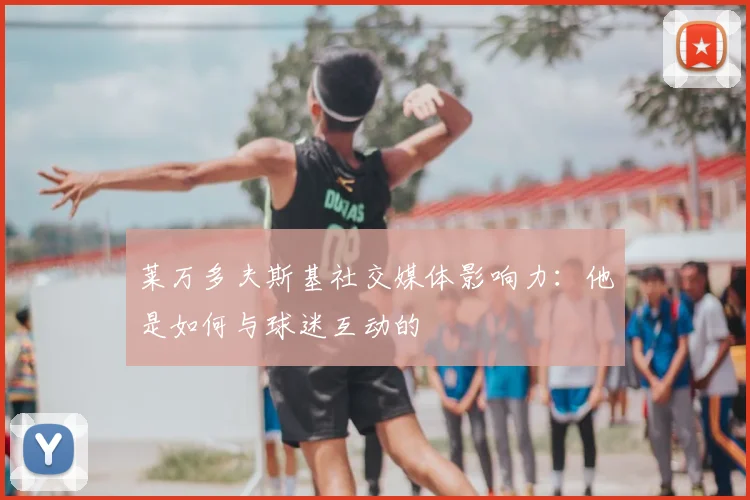 莱万多夫斯基社交媒体影响力：他是如何与球迷互动的