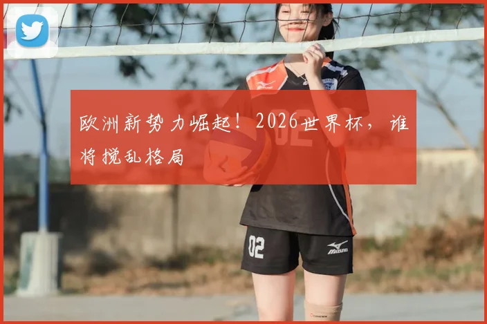 欧洲新势力崛起!2026世界杯,谁将搅乱格局