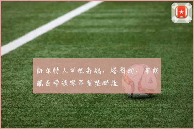 凯尔特人训练备战，塔图姆、布朗能否带领绿军重塑辉煌
