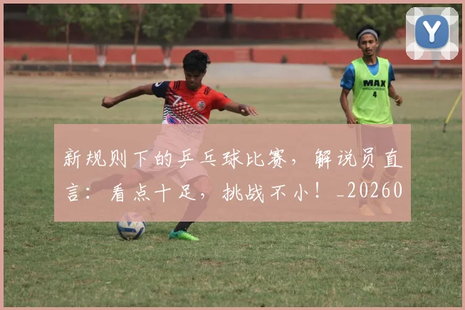 新规则下的乒乓球比赛，解说员直言：看点十足，挑战不小！_20260605181532