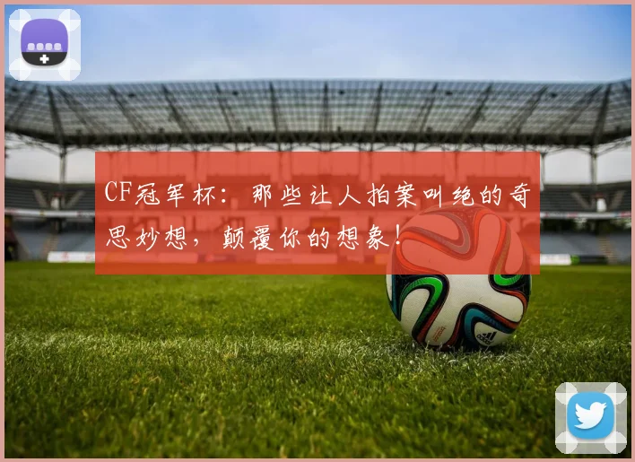 CF冠军杯：那些让人拍案叫绝的奇思妙想，颠覆你的想象！