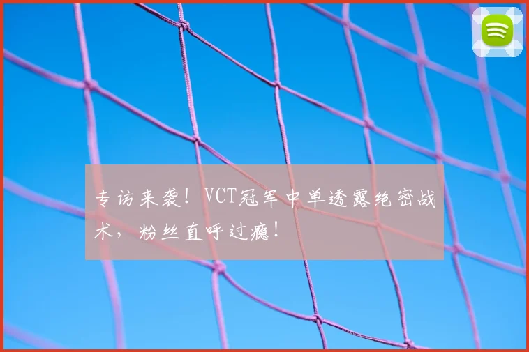 专访来袭!VCT冠军中单透露绝密战术,粉丝直呼过瘾!