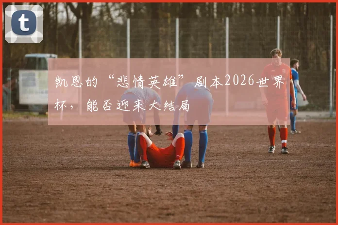 凯恩的“悲情英雄”剧本2026世界杯，能否迎来大结局