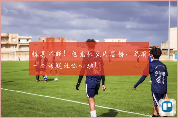惊喜不断！电竞社交内容榜，总有一个话题让你心动！