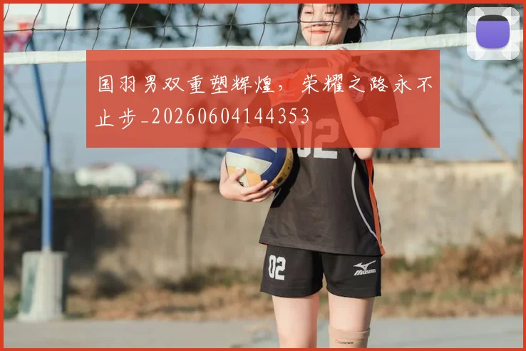 国羽男双重塑辉煌，荣耀之路永不止步_20260604144353