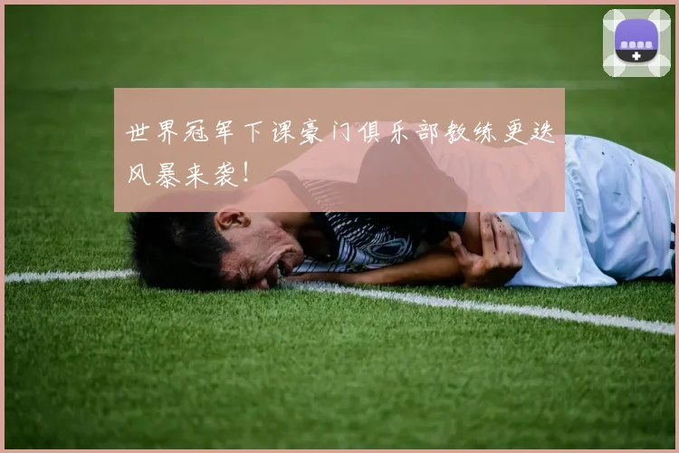 世界冠军下课豪门俱乐部教练更迭风暴来袭！