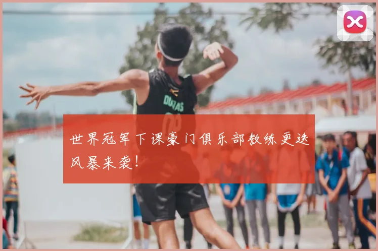 世界冠军下课豪门俱乐部教练更迭风暴来袭！