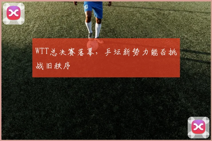 WTT总决赛落幕，乒坛新势力能否挑战旧秩序