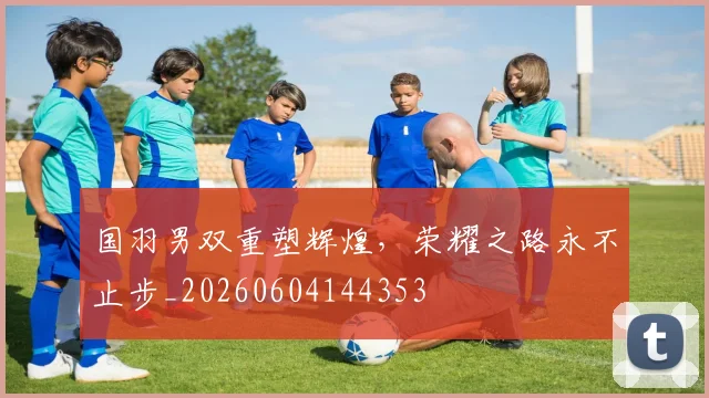 国羽男双重塑辉煌，荣耀之路永不止步_20260604144353