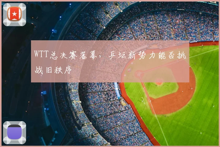 WTT总决赛落幕，乒坛新势力能否挑战旧秩序