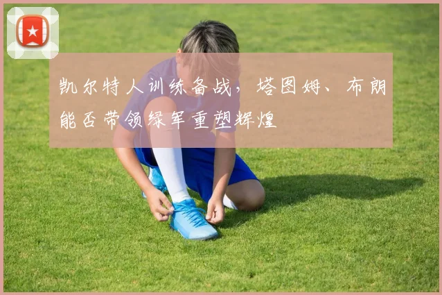 凯尔特人训练备战，塔图姆、布朗能否带领绿军重塑辉煌